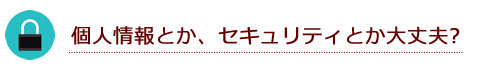個人情報とか、セキュリティとか大丈夫なの？